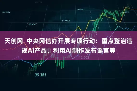 天创网  中央网信办开展专项行动：重点整治违规AI产品、利用AI制作发布谣言等
