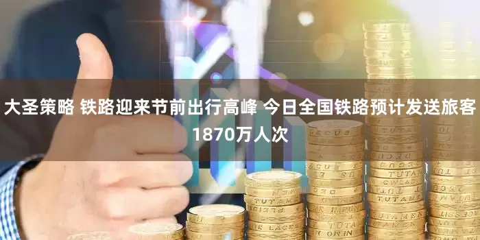大圣策略 铁路迎来节前出行高峰 今日全国铁路预计发送旅客1870万人次
