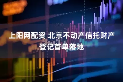 上阳网配资 北京不动产信托财产登记首单落地