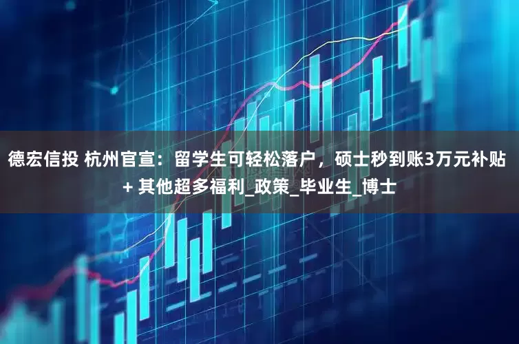 德宏信投 杭州官宣：留学生可轻松落户，硕士秒到账3万元补贴 + 其他超多福利_政策_毕业生_博士