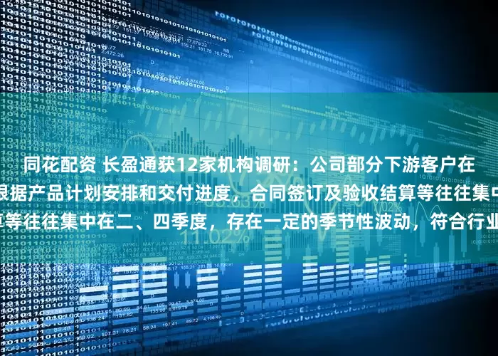 同花配资 长盈通获12家机构调研：公司部分下游客户在年初制定生产与采购计划，根据产品计划安排和交付进度，合同签订及验收结算等往往集中在二、四季度，存在一定的季节性波动，符合行业特性（附调研问答）