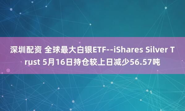 深圳配资 全球最大白银ETF--iShares Silver Trust 5月16日持仓较上日减少56.57吨