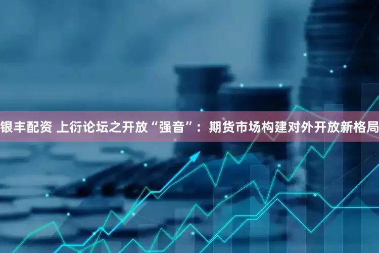 银丰配资 上衍论坛之开放“强音”：期货市场构建对外开放新格局