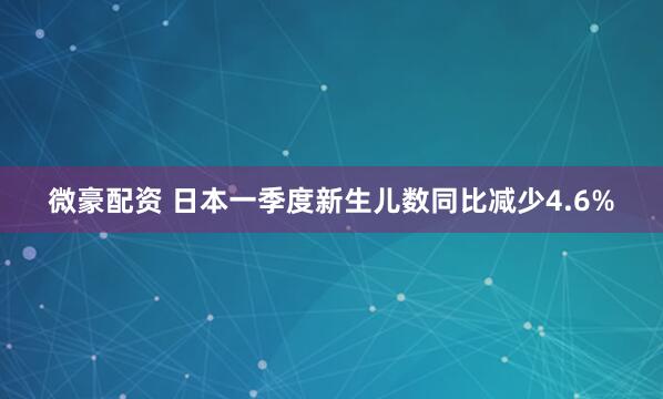 微豪配资 日本一季度新生儿数同比减少4.6%