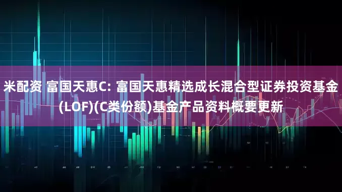 米配资 富国天惠C: 富国天惠精选成长混合型证券投资基金(LOF)(C类份额)基金产品资料概要更新