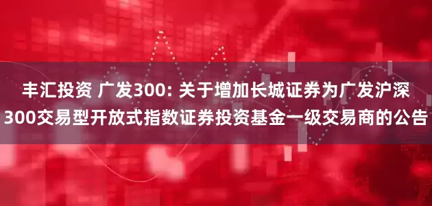 丰汇投资 广发300: 关于增加长城证券为广发沪深300交易型开放式指数证券投资基金一级交易商的公告