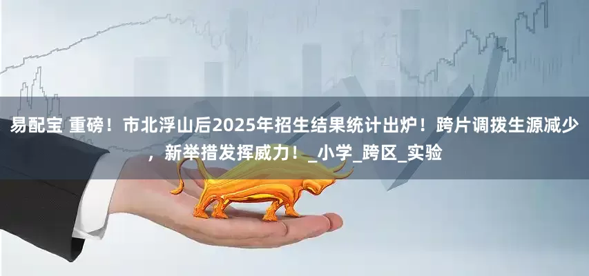 易配宝 重磅！市北浮山后2025年招生结果统计出炉！跨片调拨生源减少，新举措发挥威力！_小学_跨区_实验