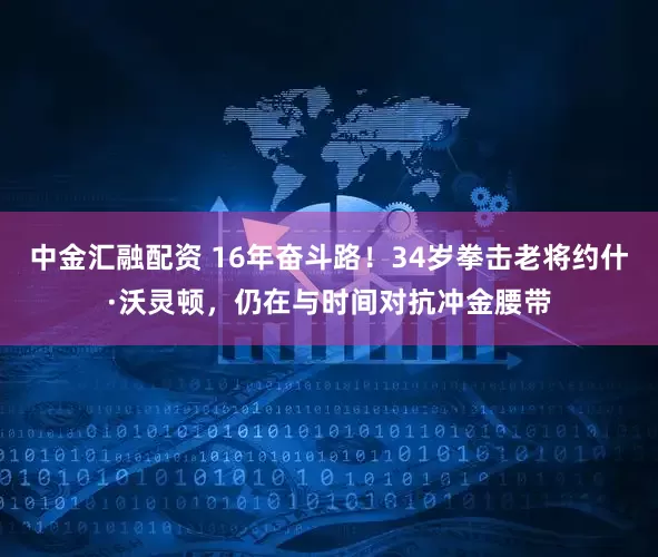 中金汇融配资 16年奋斗路！34岁拳击老将约什·沃灵顿，仍在与时间对抗冲金腰带