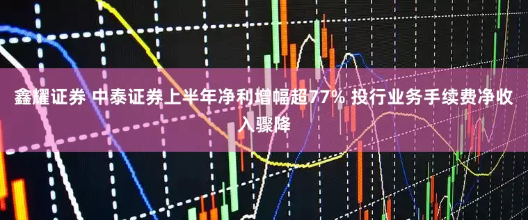鑫耀证券 中泰证券上半年净利增幅超77% 投行业务手续费净收入骤降