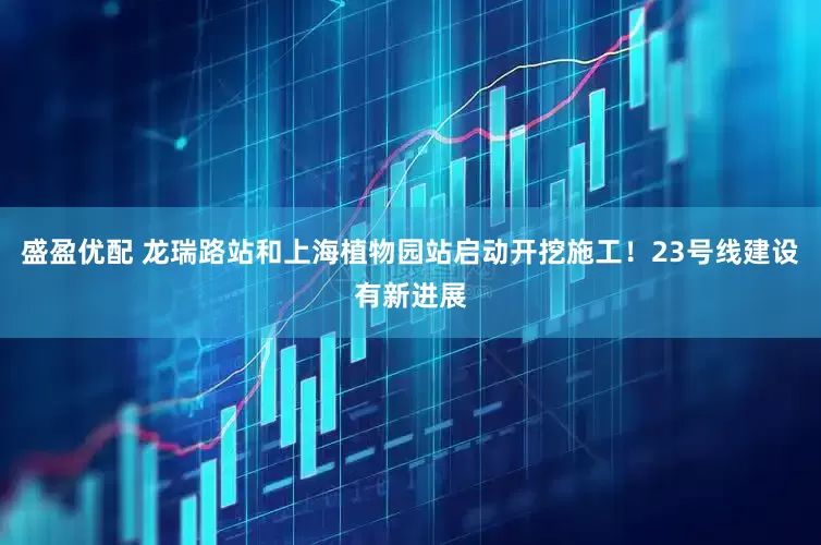 盛盈优配 龙瑞路站和上海植物园站启动开挖施工！23号线建设有新进展