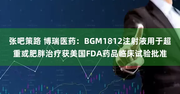 张吧策路 博瑞医药：BGM1812注射液用于超重或肥胖治疗获美国FDA药品临床试验批准
