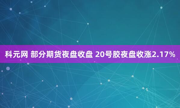 科元网 部分期货夜盘收盘 20号胶夜盘收涨2.17%