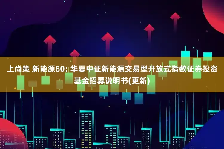上尚策 新能源80: 华夏中证新能源交易型开放式指数证券投资基金招募说明书(更新)