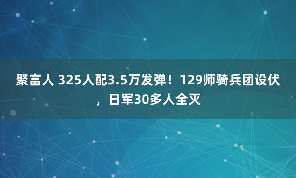 聚富人 325人配3.5万发弹！129师骑兵团设伏，日军30多人全灭