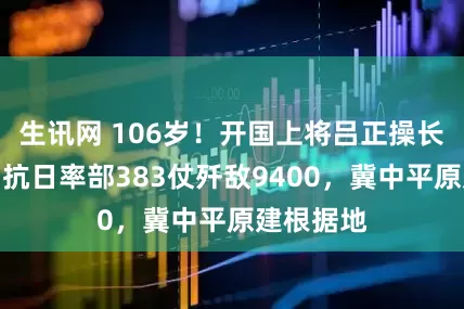 生讯网 106岁！开国上将吕正操长寿传奇，抗日率部383仗歼敌9400，冀中平原建根据地